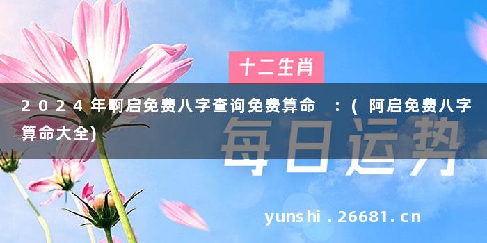2024年啊启免费八字查询免费算命 :(阿启免费八字算命大全)
